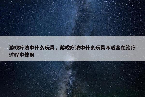 游戏疗法中什么玩具，游戏疗法中什么玩具不适合在治疗过程中使用