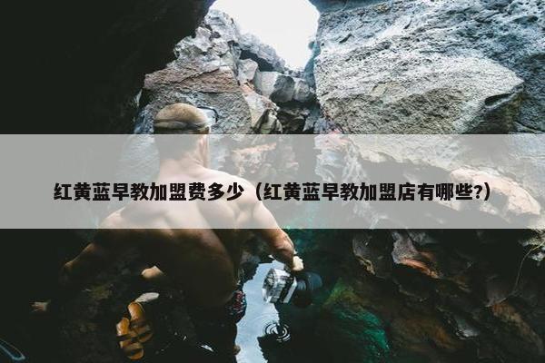 红黄蓝早教加盟费多少（红黄蓝早教加盟店有哪些?）