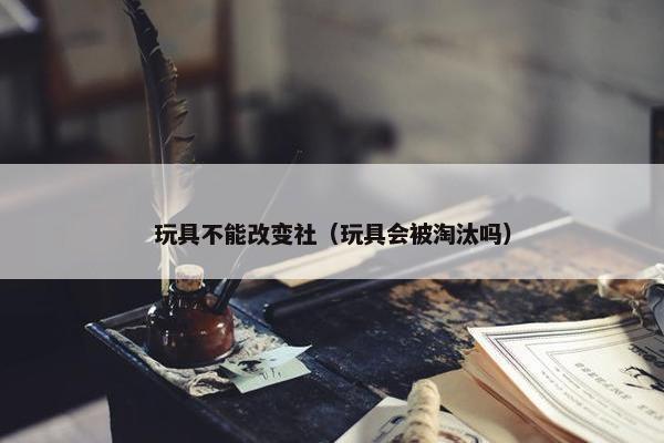 玩具不能改变社（玩具会被淘汰吗）