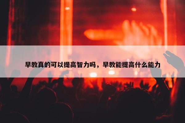 早教真的可以提高智力吗，早教能提高什么能力