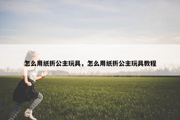 怎么用纸折公主玩具，怎么用纸折公主玩具教程