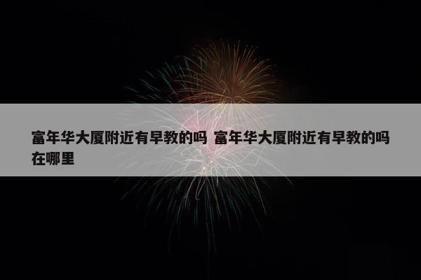 富年华大厦附近有早教的吗 富年华大厦附近有早教的吗在哪里