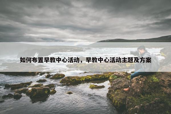 如何布置早教中心活动，早教中心活动主题及方案