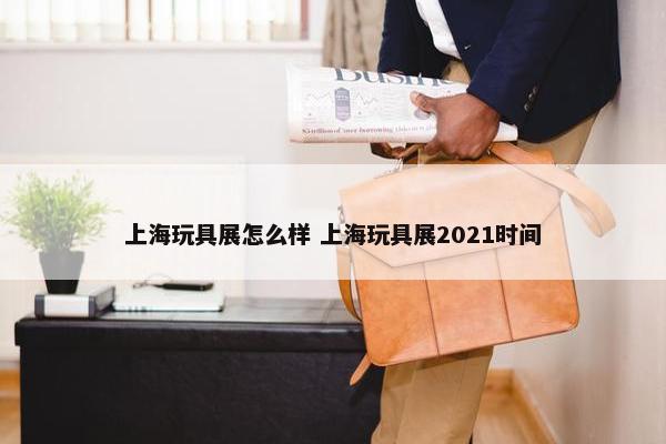 上海玩具展怎么样 上海玩具展2021时间