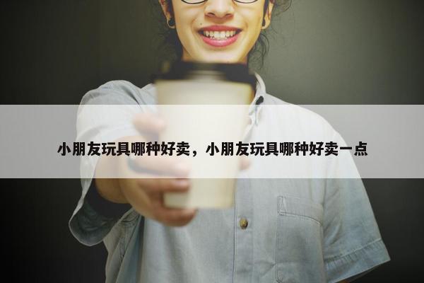 小朋友玩具哪种好卖，小朋友玩具哪种好卖一点