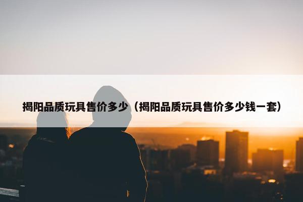 揭阳品质玩具售价多少（揭阳品质玩具售价多少钱一套）