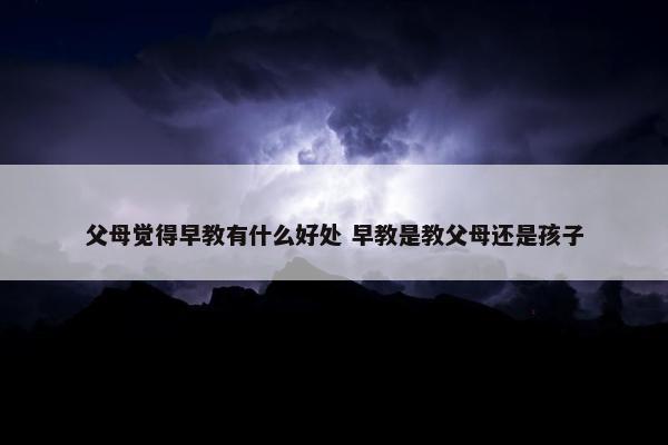 父母觉得早教有什么好处 早教是教父母还是孩子