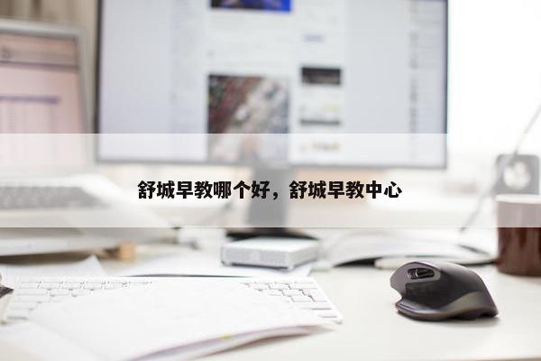 舒城早教哪个好，舒城早教中心