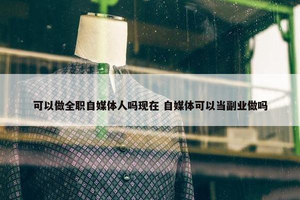 可以做全职自媒体人吗现在 自媒体可以当副业做吗