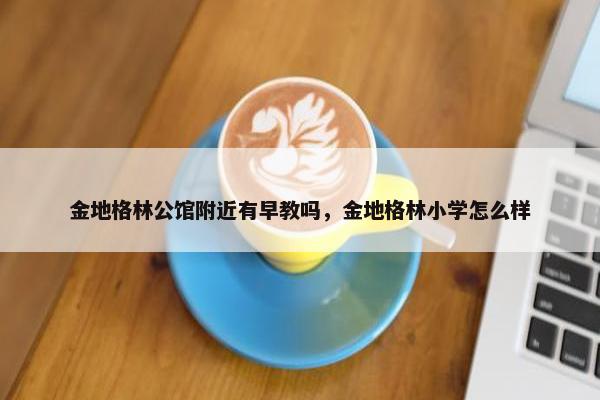 金地格林公馆附近有早教吗，金地格林小学怎么样