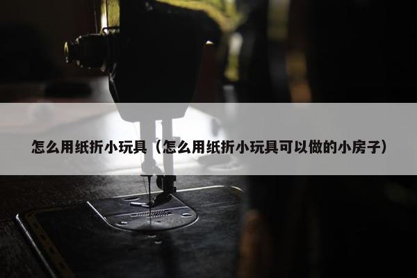 怎么用纸折小玩具（怎么用纸折小玩具可以做的小房子）