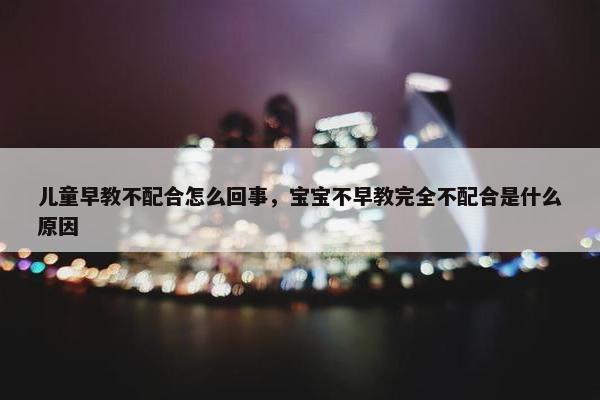 儿童早教不配合怎么回事，宝宝不早教完全不配合是什么原因