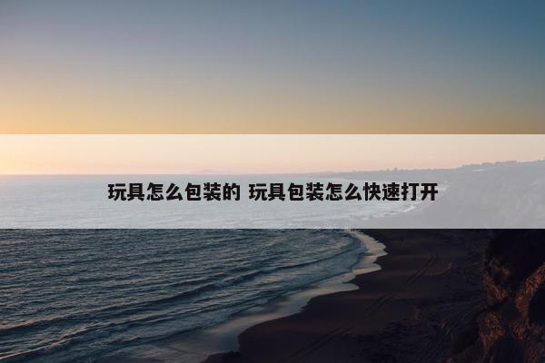 玩具怎么包装的 玩具包装怎么快速打开