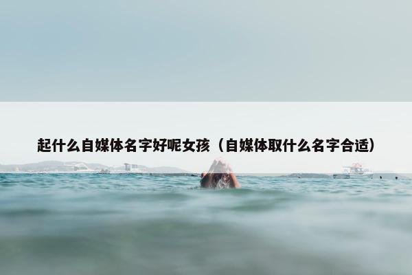 起什么自媒体名字好呢女孩（自媒体取什么名字合适）