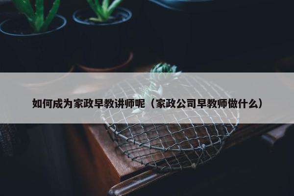 如何成为家政早教讲师呢（家政公司早教师做什么）