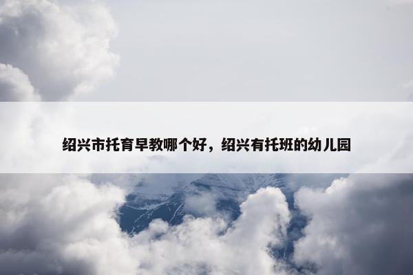 绍兴市托育早教哪个好，绍兴有托班的幼儿园