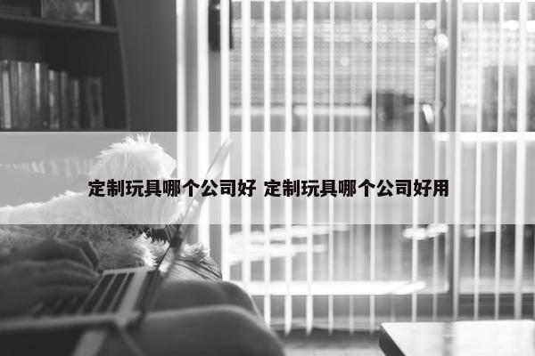 定制玩具哪个公司好 定制玩具哪个公司好用