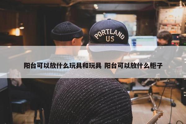 阳台可以放什么玩具和玩具 阳台可以放什么柜子