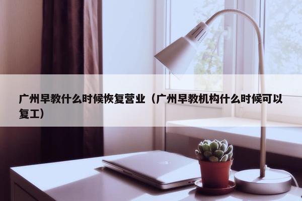 广州早教什么时候恢复营业（广州早教机构什么时候可以复工）