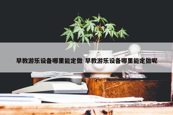 早教游乐设备哪里能定做 早教游乐设备哪里能定做呢