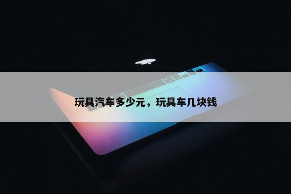 玩具汽车多少元，玩具车几块钱