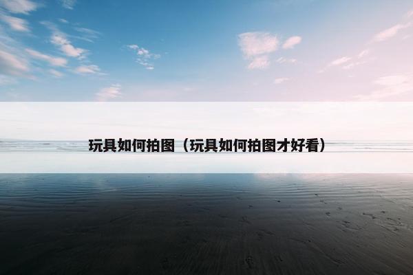 玩具如何拍图（玩具如何拍图才好看）