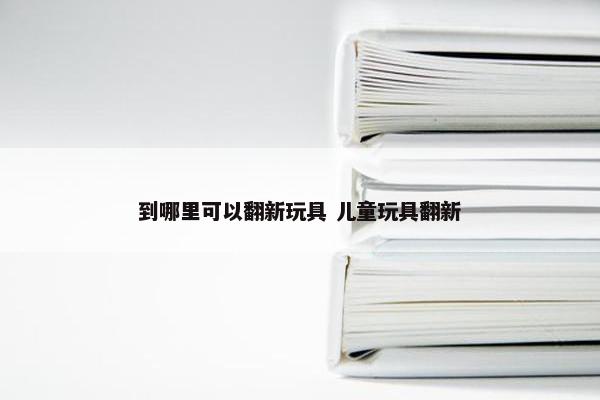 到哪里可以翻新玩具 儿童玩具翻新