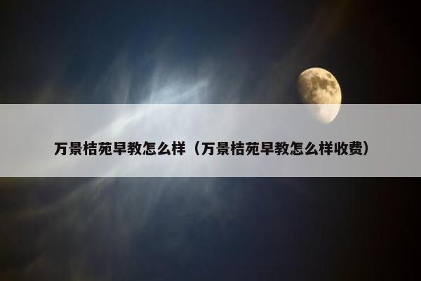 万景桔苑早教怎么样（万景桔苑早教怎么样收费）