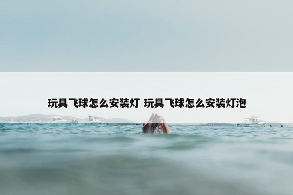 玩具飞球怎么安装灯 玩具飞球怎么安装灯泡