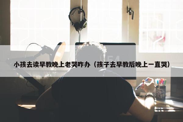 小孩去读早教晚上老哭咋办（孩子去早教后晚上一直哭）