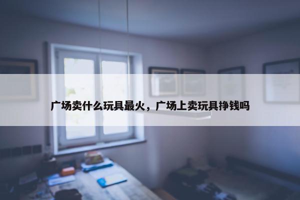 广场卖什么玩具最火，广场上卖玩具挣钱吗