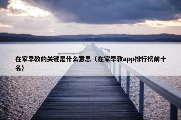 在家早教的关键是什么意思（在家早教app排行榜前十名）