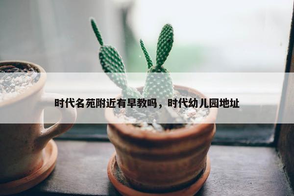 时代名苑附近有早教吗，时代幼儿园地址