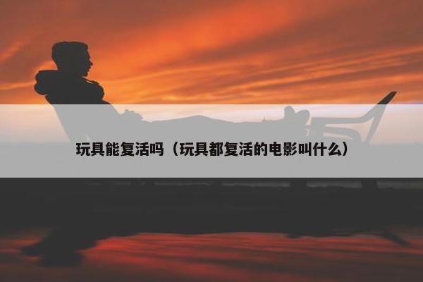 玩具能复活吗（玩具都复活的电影叫什么）