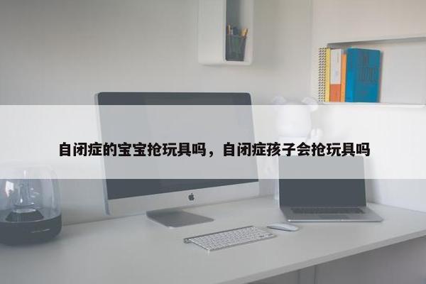 自闭症的宝宝抢玩具吗，自闭症孩子会抢玩具吗