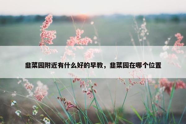 韭菜园附近有什么好的早教，韭菜园在哪个位置