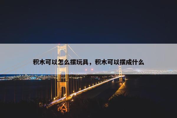 积木可以怎么摆玩具，积木可以摆成什么