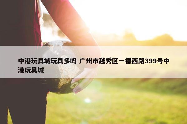 中港玩具城玩具多吗 广州市越秀区一德西路399号中港玩具城