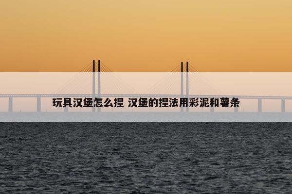 玩具汉堡怎么捏 汉堡的捏法用彩泥和薯条