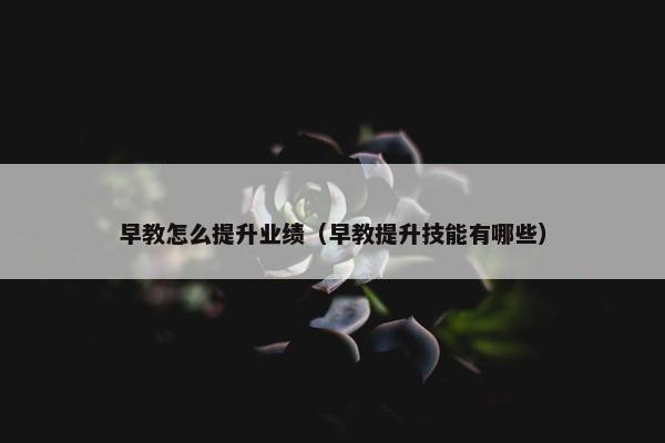 早教怎么提升业绩（早教提升技能有哪些）