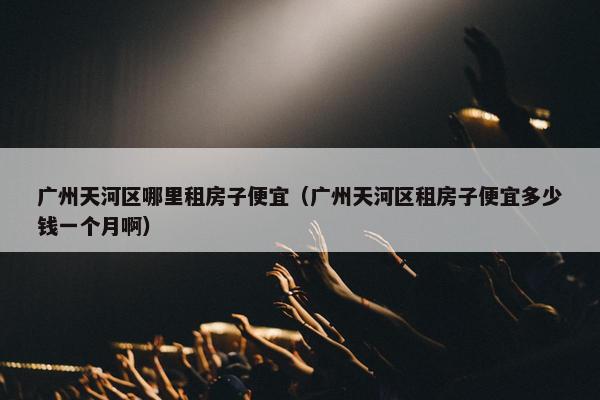 广州天河区哪里租房子便宜（广州天河区租房子便宜多少钱一个月啊）