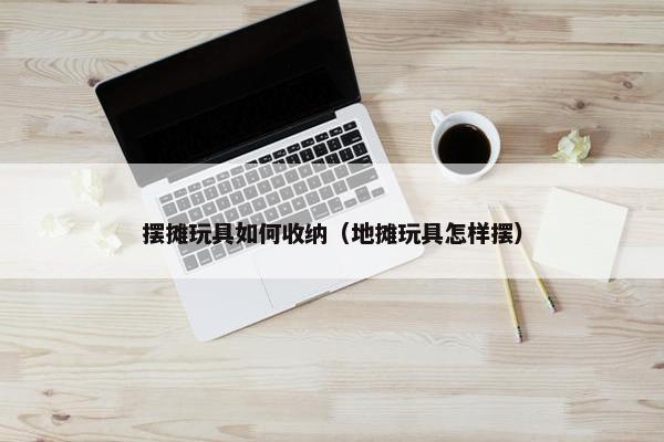 摆摊玩具如何收纳（地摊玩具怎样摆）