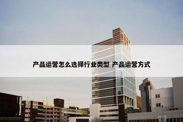 产品运营怎么选择行业类型 产品运营方式