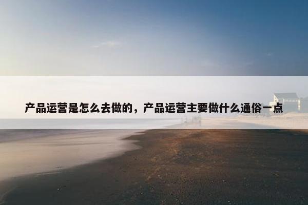 产品运营是怎么去做的，产品运营主要做什么通俗一点