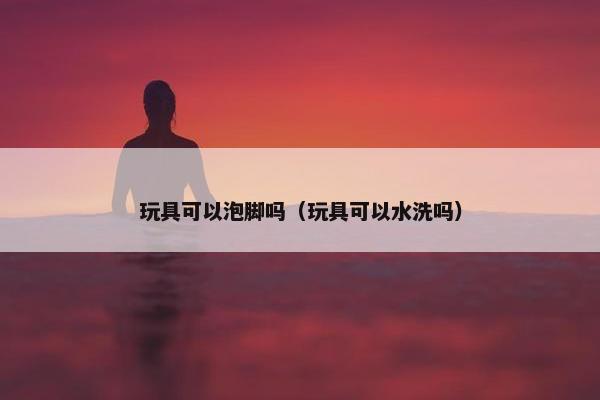 玩具可以泡脚吗（玩具可以水洗吗）