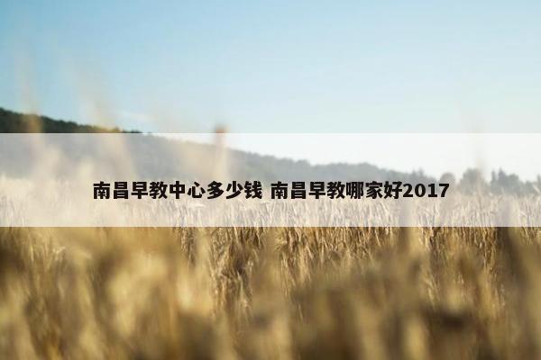 南昌早教中心多少钱 南昌早教哪家好2017