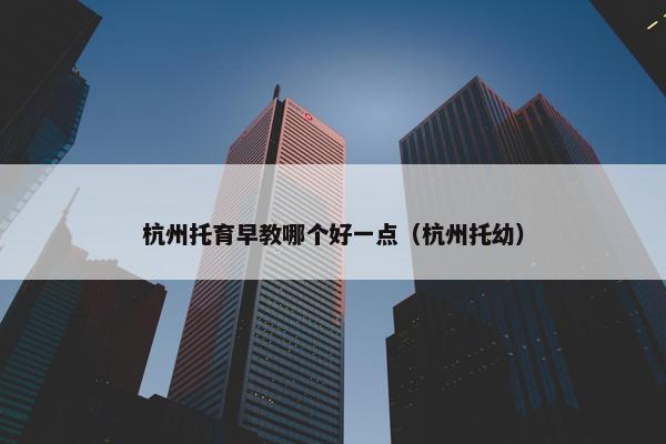 杭州托育早教哪个好一点（杭州托幼）