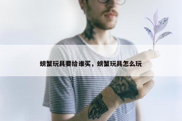 螃蟹玩具要给谁买，螃蟹玩具怎么玩