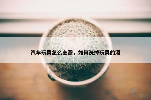 汽车玩具怎么去漆，如何洗掉玩具的漆