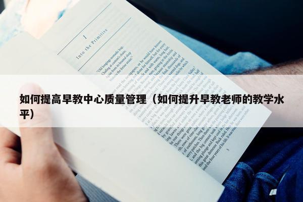 如何提高早教中心质量管理（如何提升早教老师的教学水平）